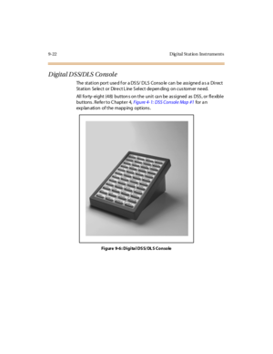 Page 3099-22 D ig ital St at io n Inst rument s
Digital DSS/DLS Console
The station port used for a DSS/ DLS Conso le can be assigned as a Direct
St at ion Se le c t or Dir e c t L ine S el ec t de pen ding on c us tom er ne ed.
All forty-eight (48) buttons on the unit can be assigned as DSS, or flexible
but tons . Re fe r t o C hapt e r 4,Fig u re 4- 1: DSS Co nsol e Ma p #1for a n
exp lan ati on of t he mapp ing opt ions .
Figure 9-6: Digita l DSS/ DL S Console 