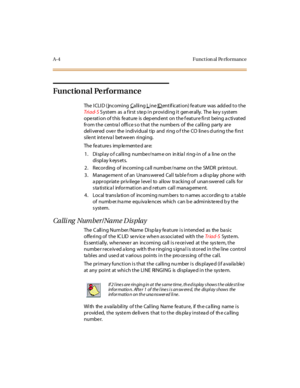 Page 313A-4 Funct ion al Pe rformance
Functional Pe rformance
The I CLI D ( Incoming Cal li ng Line IDentification) feature was added to the
Tri ad- SSystem as a first step in providing it generally. The key system
operation of this feature is dependent on the feature first being activated
from the central office so that the numbers of the calling party are
delivered over the individual tip and ring of the CO lines during the first
si le nt int e rva l bet we en ri ngi ng.
The fe ature s imp le mente d ar e:
1....