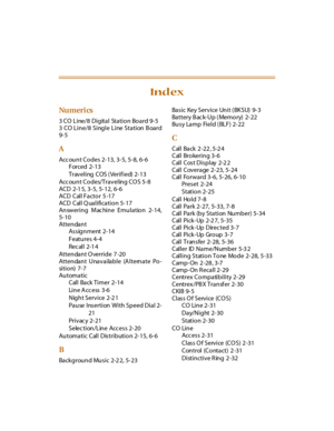 Page 396Nu meri cs
3 CO Line/8 Digital Station Board 9-5
3 CO Line/8 Single Line Station Board
9-5
A
Acc ount Codes 2-13, 3-5, 5-8, 6-6
Forced 2-13
Traveling COS (Verified) 2-13
Acc ou n t Co des/Travelin g CO S 5- 8
ACD 2-1 5, 3-5, 5-12, 6-6
ACD Call Facto r 5 -17
ACD Call Qualification 5-17
Answering Mac hine Emulation 2-14,
5-10
Attendant
Assignment 2-14
Features 4-4
Rec al l 2-1 4
Attendant O verride 7 -20
Attendant Unavailable (Alternate Po-
si t i o n) 7- 7
Automatic
Call Back Timer 2-14
Li n e A cc e ss...