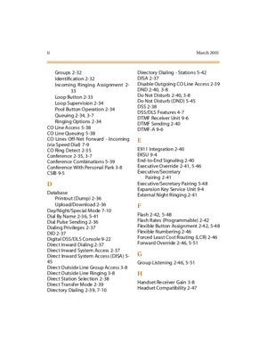 Page 397iiMar ch 20 01
Groups 2-32
Identific ation 2-32
Incoming Ringing Assignment 2-
33
Loop Button 2-33
Loop Supervision 2-34
Pool Button O peration 2-34
Queuing 2-34, 3-7
Ringing Options 2 -34
CO Line A ccess 5-38
CO Line Queuing 5 -38
CO Lines Off-Net Forward - Incoming
(via Speed Dial) 7 -9
CO Ring Detect 2-3 5
Conference 2-35, 3-7
Conference Combinations 5-39
Conference With Personal Park 3-8
CSIB 9-5
D
Database
Printout ( Dump) 2-36
Upload/Download 2-36
Day/Night/Spec ial Mode 7-10
Dial By Name 2-3 6,...