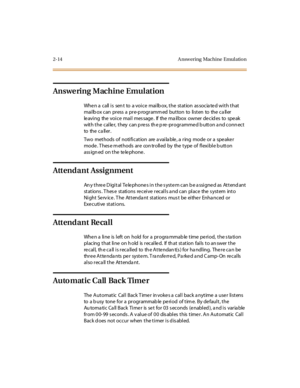 Page 432-14 A nsw ering Machine Emul atio n
Answering Machine Emulation
Whe n a call i s sen t to a voi ce mai lb ox, t he st at ion as socia te d wi t h t hat
mai lb ox c an pr ess a pr e-p rogr amm ed but ton to li st en to the c a ll er
le avi ng the voi ce mai l mes sage . If the ma il box owner de cid es to spe ak
with the caller, they can press the pre-programmed button and connect
to the c a ll er .
Two methods of notification are a vaila ble , a ring mode or a spe ake r
mode. These methods are...