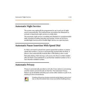 Page 50Auto ma ti c N i ght S er vi ce 2 - 21
Automatic Night Service
The sy stem may optiona lly be p rogrammed to go in and out of night
se rvice automatica lly. This m ethod d oes not re quire the Attend ant to
activate or deactivate night service on a daily basis.
The automatic night service is enabled and disabled on a programmable
daily schedule including Saturday and Sunday. A time can be set to
ena ble N ight S er vi c e a nd t o D is abl e Nigh t Ser vi c e on a per d ay b asi s.
Auto matic Pause...