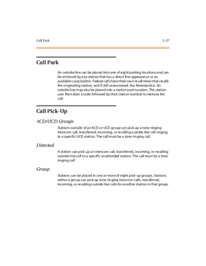 Page 56Ca ll P a r k2-27
Ca l l P ar k
An outs id e l in e c an be pla c ed int o one of e ig ht p ar king loc a ti ons a nd c an
be retrieved by any station that has a direct line appearance or an
ava il abl e L oop but ton. Park ed cal l s hav e t hei r ow n re call t ime r t hat r ecal ls
the origina ting s ta tion, and if still unans wered, the Attenda nt( s). An
outside line may also be placed into a station park location. The station
user then dials a code followed by their station number to retrieve the...