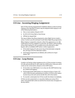 Page 62CO L ine - Incoming Ringing As signm ent 2 -33
CO L ine - Incoming Ringing A ssignme nt
Each CO l ine ma y be pr ogr amme d ( in databa se admi n) s o that i ncomi ng
ringing on the s pecified CO line (s) may be ass ign ed initial ring ing to one
of the following des tination s:
†One or more stations (Keyset or S LT )
†An AC D, U C D, V o i ce M ai l o r H u n t G r o u p
†O ff-N et (vi a Spe ed Di al )
The ring -in follows Da y Ring a ssignme nts unles s N ight S ervice mode is
ac t ive , i n wh ic h c...