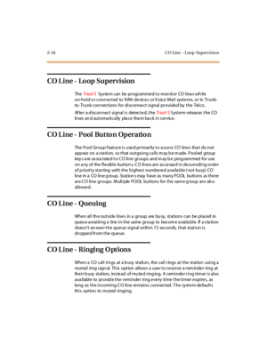 Page 632-34 CO Line - L oo p Supervisio n
CO Line - Loop Supervision
TheTr iad-SSys tem can be programmed to mon itor CO lines wh ile
on-hold o r conn ected to RAN devices or V oice Mail systems, or in Trunk-
to- Trunk con nections for disconnect signal provided by the Telco.
Af te r a d iscon nect si gnal i s det ect e d, t heTr iad-SSystem releases the CO
lines an d automa tically pla ce them ba ck in s ervice.
CO L ine - Pool Butto n Operatio n
The Pool Group feature is used primarily to access CO lines that...