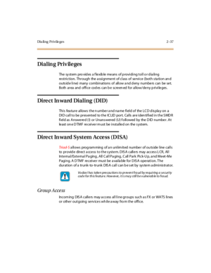 Page 66Di a li n g P r i v i le g e s 2 - 37
Dialin g Priv ile ges
The sy st em pro vid es a f le xib le me ans of p rovi di ng t ol l o r d ia li ng
re striction. Through the a ssignme nt of class of se rvice (both s ta tion an d
outs id e line) many combinations of allow a nd d eny numbe rs can be se t.
Both ar ea and offi ce cod es can b e scre en ed for al low/de ny p ri vi le ges .
Dire ct In ward Dialing (DID)
This feature allows the number and name field of the LCD display on a
DI D cal l t o be pr es...