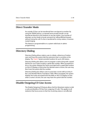 Page 68Di r e c t Tr a n s f e r Mo d e 2 - 39
Dire ct Transfer Mod e
An outside CO line can be transferred from one keyset to another. By
using the TRANS button, a scree ned (anno unced) trans fer ca n be
trans ferred dire ctly to the hands et on any key station. Any num ber of
attemptscanbemadetolocatesomeonebycallingdifferentkeysets
wit hout l osi ng t he c al l. If a li ne is t ran sfe rr ed to a b usy st at ion, it r ec e iv es
muted ri ngi ng.
Thi s fea tur e is pr ogr ammab le on a s yst em- wid e b asi...