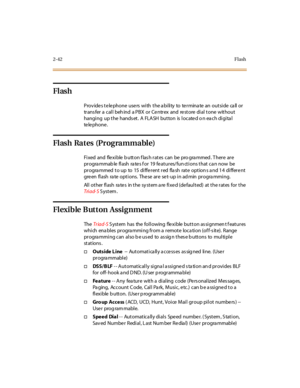 Page 712-42Flash
Flash
P rov ide s t e le phone use rs wi th t he a bi li ty to te r mina te an out si de ca ll or
tr ans fer a cal l beh ind a PBX or Ce ntr ex and re st ore di al t one wit hout
hanging up the hands et. A FLASH button is locate d o n ea ch digita l
te le pho ne .
Flash Rates (Programmable)
Fi xed and fle xi ble b utt on f las h r at es can be pro gra mmed . T her e ar e
progra mmab le flash ra tes f or 19 features/fun ctions that ca n now be
progra mmed to up to 15 different red fla sh rate...