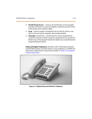 Page 72Flexible Button Ass ignmen t 2 -43
†Poo led Group Access-- Some or a ll outside lines can be grouped ;
press ing this button acces se s the highes t numbe re d unus ed CO line
in tha t group. (Use r prog ram mabl e)
†Lo op-- Used to answer a transferred call on a line for which a user
does not ha ve a button as signed. (Use r progra mmab le )
†Unassign(Locked-Out) -- Specific buttons may be designated as
unuse d or locke d out. W hen a b utton is programm ed as unuse d, the
button may not be programmed...