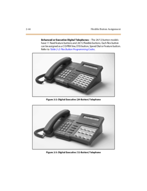 Page 732-44 F le xibl e B utt on As signme nt
En hanced or Executive Dig ital Telepho nes-- The 24/12-button models
have 11 fixed fe ature buttons and 24/12 flexible buttons. Each fle x button
c an be assi gned as a C O/ PBX l ine, D SS butt on, Spe ed Dia l or Fe atur e butt on.
Refer toTable 2-2: Flex Button Programming Codes.
Figure 2-2: Digital Executive (24-Button) Telephone
Figure 2-3: Digital Executive (12-Button) Telephone 