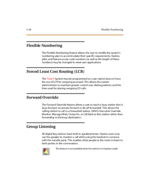 Page 752-46 Fl exibl e Numbering
Flexible Numbering
TheFlexibleNumberingfeatureallowstheusertomodifythesystem’s
numbering plan to accommodate their specific requirements. Station,
pi lot , a nd f eat ur e a c c ess c ode numb er s ( as wel l as the l engt h of t hes e
numbe rs ) ma y be cha nged to me et use r app lications .
ForcedLeastCostRouting(LCR)
TheTr iad-SSys te m ma y be pr ogr amme d on a per s tati on ba si s to f orce
the us e of LC R for outgoing accessed. This allows th e s ystem
administra tor...