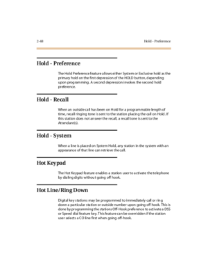 Page 772-48 Ho l d - Preference
Hol d - Pref ere nc e
The Hold Preference feature allows either System or Exclusive hold as the
prima ry hold on the firs t dep ression of the HOLD button, d epending
upon prog ram ming . A s econd dep ression invok es the s econd hold
preference.
Hol d - Re ca l l
When an outsid e ca ll ha s been on H old for a p rogram mable length of
time, recall ringing tone is sent to the station placing the call on Hold. If
thi s st at ion does not an swe r t he r ecal l, a re cal l t one i...