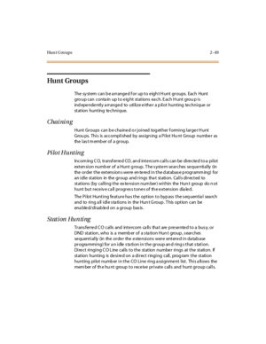 Page 78Hu n t G ro u p s 2 - 4 9
Hu nt Gr ou p s
The sy stem can b e a rrange d f or up to e igh t H unt groups. Each Hunt
gro up can conta in up to e ig ht stations ea ch. E ach H unt grou p is
ind epe nde ntly a rrange d to utilize e ithe r a p ilot hunting te chnique or
station hunting te chnique.
Chai ni ng
Hunt Groups can b e cha ine d o r joined tog ether f orming large r H unt
Grou ps. This is accomplished by ass ign ing a Pilot Hu nt Group numbe r as
the l as t m emb er o f a gr o u p.
Pilot Hunting...