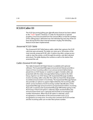 Page 792-50 ICLID/Caller ID
ICLID/Caller ID
The I CLI D (Incom ing Calling Line I Dentification) feature has been added
to theTriad-SSystem. However, in order for this feature to operate
pr oper l y, i t mus t b e ac t iv at ed f rom t he Cen tr al Off ic e so t hat the numbe rs
of the calling party is delivered over the individual tip and ring of the CO
lines during the first s ilen t interval b etwee n rin ging. The following
features have been implemented.
An sw e red IC LI D Ta b le
The Answered ICLID Table...