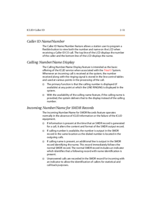 Page 80IC L ID / Ca ll er I D 2 - 51
Calle r ID Name/Number
The C all er I D Name /Numbe r fea tur e al lows a st at ion use r t o p rog ram a
flexible button to view both the number and name on the LCD when
re c ei vi ng a Ca ll er I D C O c all . The t op l in e of t he L CD dis pl ays th e num ber
of the calle r and the bottom line of the L CD dis plays the na me.
Calling Number/Name Display
The Calling Number/Name Display feature is intended as the basic
offe ring of the IC LID se rv ice whe n as sociated...