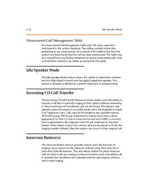 Page 812-52 Idl e Spe aker Mo de
Unanswered Call Management Table
An Unans were d Ca ll Mana gem ent T able with 100- entry capa city is
maintained in the system database. The calling number/name data
pe rtaining to any unans wered call is placed in th is ta ble a t the tim e the
sys te m ha s de termin ed tha t the call has bee n a band oned. The table may
be a ccess ed f rom a ny di spl ay t e le phone to r ev ie w unans wer ed ca ll s. O nl y
an A t te nda nt st at ion(s ) can de le te an ent r y fr om t hi...