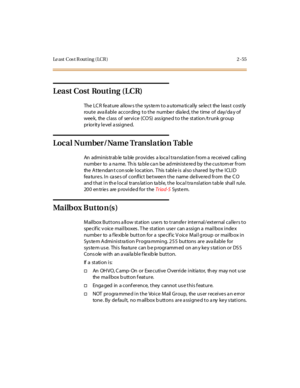 Page 84Le a st C os t R ou t i n g ( LC R ) 2 - 55
Least Cost Routing (LCR)
The LCR feature allows the system to automatically select the least costly
route ava ilable according to the numbe r dia le d, the time of day/da y of
wee k, the class of service (COS) ass igne d to the station /trunk group
pr ior it y l e vel a ssi gne d.
Loca l Number / Na me Tr ansl a t io n Tab l e
An administrable table provides a local translation from a received calling
number to a name. This table can be administered by the...