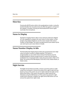 Page 86Mute Key2-57
Mu t e K ey
PressingtheMUTEbuttonwhileinthespeakerphonemodeorusingthe
hands et disa ble s the micro phone but not af fect the spe ech coming ove r
the s pea ker or ha ndse t. Pre ss ing th e illuminated MUTE button ag ain
re activ ate s the micro phone.
Na m e In Di s p l ay
The Name in Display feature allows every extension (electronic/digital/
SLT) the capability to program the users name, for that station, so that
pe ople us ing di spl ay t e le phone s s ee t he name i nst ead of the st...