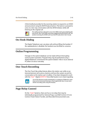 Page 90On-Hook Dialing 2 -61
A third method provides for th e receiv ing station to res pond to an OHVO
announce me nt using the MUTE fe atu re button. T his button is p re sse d to
carry on a two-way conversation with the OHVO initiator while still
li st eni ng to the or ig inal c a ll .
On-Hook Dialing
The Digital Telephone user can place calls without lifting the handset. If
thespeakerphoneisdisabled,thehandsetmustbeliftedtoconverse.
Online Programming
Cha nges t o t he syst e m da tab ase can be mad e wi t...