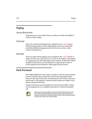 Page 912-62Paging
Pa gi n g
Access Restriction
Progr amm ing on a pe r- st ati on b asi s, can deny any st at ion the a bil i ty to
make an y t ype of page .
Exte rnal
There are two External Paging Zones available on theTriad-SSys te m.
External paging requires a three-digit dialing code and an externally
pr ovid ed ampl i fie r and pagi ng syst e m. E ach z one can have a re la y
conta ct ass ociated to it.
In t er na l
The re a re ei ght i nt er nal pag ing zon es ava il abl e in theTriad-SSys te m. A
station...