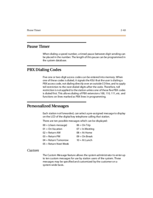 Page 92Pa u s e T i m e r2-63
Pa u s e Ti m e r
Whe n di al ing a s pe ed numbe r, a t i med paus e bet we en d igi t se ndi ng c an
be pla ced i n t he numbe r. The le ngt h of t hi s pa use can be pr ogr amme d i n
the s yst em dat ab ase .
PBX Dialing Codes
Five one or two- digit a ccess codes ca n be entered into memory . W hen
one of these codes is dialed, it signals the KSU that the user is dialing a
PBX acces s code , not dia li ng di re ct ly ov er an out si de C O l ine , and to a ppl y
toll re...