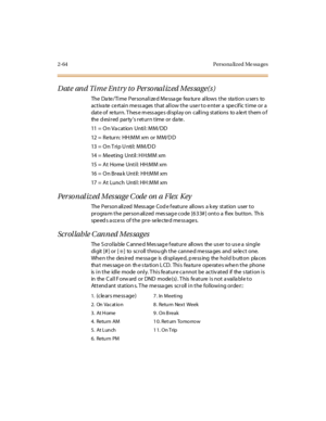 Page 932-64 Perso na lized Me ssa ges
Date and Time Entry to Personalized Message(s)
The Date/Time Personalized Message feature allows the station users to
activate certain messages that allow the user to enter a specific time or a
date of return. These messages display on calling stations to alert them o f
the d esi r ed par ty s r et ur n t ime or da te .
11 = On Vacation Until: MM/DD
12 = Return: HH:MM xm or MM/DD
13 = On Trip U ntil: MM/DD
14 = Meeting Until: HH:MM xm
15 = At Home Unti l: HH:MM xm
16 = O n...