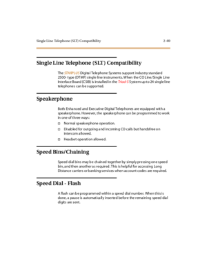 Page 98Single Line Telephone (SLT) Compatibility 2 -69
Single Line Telephone (SLT ) Compatibility
TheSTA RPLUSDigital Telephone Systems support industry standard
2500- type (DT MF) s ingle line ins trume nts. W hen the C O L ine /Single Line
Int e rfa c e B o ar d (C SI B ) is ins ta ll ed i n t heTr iad-SS yst e m up t o 24 si ngl e l ine
te le phone s can b e s uppor t ed.
Sp e a k e r p h o n e
Both Enha nc ed and Exe c uti ve Di gi tal T el ep hones ar e eq uipp ed wit h a
spe ake rp hone. Howe ver, the spe...