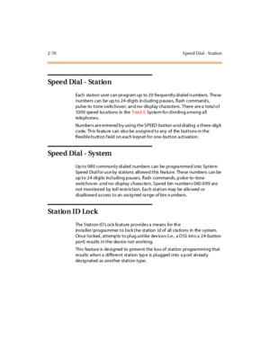 Page 992-70 S peed D ial - St atio n
Sp e e d Di a l - St a t io n
Each station user can program up to 20 frequently dialed numbers. These
numbe rs can be up t o 2 4 -di gi ts in cl udi ng p ause s, fl ash command s,
pulse- to -tone s witchover, an d no- dis play cha ra cters . T here are a tota l o f
1000 speed locations in theTr iad-SSystem for dividing among all
te le pho ne s.
Numbers are entered by using the SPEED button and dialing a three-digit
code. This featu re can also be assigned to any of the...