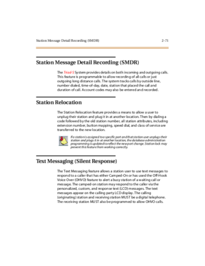 Page 100Sta tion Mes sage Detail Recording (SMDR) 2 -71
Station Message Detail Recording (SMDR)
TheTri ad- SSy stem provides deta ils on both incoming and outgoing calls .
This feature is programmable to allow recording of all calls or just
outgoing long distance calls. The system tracks calls by outside line,
numbe r di ale d, ti me -of- day, dat e, st at i on t hat pl ace d t he call a nd
duration of call. Account codes ma y also be entered an d recorded .
Station Relocation
The S tation Relocation feature...