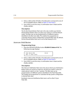 Page 1012-54 Prog ra mmable Flash  Rat es
2. Enter a valid number (00-28) on the dial pad to correspond to one of 
the 29  available options.  (Refer to Ta b l e  2 - 6 :  F l a s h  R at e s.)
3. Press HOLD to save the entry. A confirmation  tone is  heard  and the 
display updates.
Des crip ti on
The Do  Not Disturb Button flash  rate is the rate at  which  your  Do Not 
Disturb  Button  fla she s whe n y ou place  your station in a  Do N ot  Dis turb 
mode . T his  fl ash  ra te  can  be  pr ogr amme d t o 2...