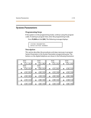 Page 102Syst em Parame ters 2 -55
Sy s t e m  P a ra m e t e r s
Pro g ram mi ng  S te ps
If the system is in the  programming mode,  continue using the program 
codes. If  starting to program  here, enter  the programming mode.
Pr es s FLASH and  di al  [09 ].  The following message displays:
Des crip ti on
Thi s  sect i on de scr ibe s  the  pr oced ure s a nd s te ps  nece ss ary  t o pr ogr am 
System Parameters in the System  Parameters  programming area. The 
buttons  on  the digita l telephone are  shown...