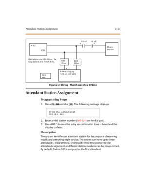 Page 104Att endan t St ation  Ass ignment 2 -57
Figure 2-2: Wiring - M usic S ourc e to a  CO Line
Attendant Station A ssignme nt
Pro g ram mi ng  S te ps
1. Press 
FLASH and  di al 
[10]. The  following message displays:
2. Enter a  valid  station  numbe r  (10 0- 131) on  the  di al  pa d.
3. Press HOLD to save the entry. A confirmation  tone is  heard  and the 
display updates.
Des crip ti on
The system identifies an attendant station for the purpose of receiving 
re calls  and  activ ating  night s ervice....