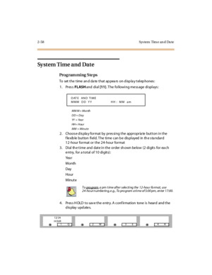 Page 1052-58 Sys tem  Tim e an d  Da te
Sy s t e m  T i m e  a n d  Da t e
Pro g ram mi ng  S te ps
To  set the time and date that appears on display telephones:
1. Press FLASH and  di al [11]. The  following message displays:
MM M =  Month
DD = Day
YY  = Ye a r
HH = H ou r
MM  =  Minute
2 . Choos e d is pla y for mat  by  pr es si ng t he  appr opr ia te  but t on i n t he 
f le xib le  but ton  fi el d. T he  ti me  can b e  dis pl ayed  in  th e s ta ndar d 
12-hour format or the 24-hour  format
3 . Di al  th...