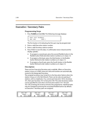 Page 1072-60 Execu tive /  Secret ary Pairs
Executive / Secretary Pairs
Pro g ram mi ng  S te ps
1. Press FLASH and  di al [13]. The  following message displays:
The  fi rs t but ton is  l it  i ndi ca ti ng t he  fi rs t pai r may be pro gram med.
2. Enter a valid Executive station  number.
3. Enter a valid Secretary station number.
4. Press HOLD to save the data. A confirmation  tone is heard and the 
display updates.
†To  pr ogra m a  se cond  pa ir,  pre ss  th e s econd  fl exi ble  b utt on i n t he 
fl...