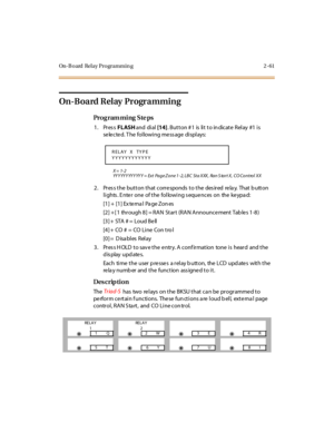 Page 108On-B oard Relay Programmin g 2 -61
On-Board Relay  Programming
Pro g ram mi ng  S te ps
1. Press FLASH and  di al [14]. Button #1  is lit to indicate Relay  #1 is 
se le cte d. T he  fol lowi ng me ss age  di spl ays:
X = 1- 2
YYYYYYYYYYYY = Ext  Page Zone 1-2, LBC  Sta  XXX,  Ran S tart X,  CO Control  XX
2. Press the button that corresponds to the  desired  relay.  That button 
lights . E nter  one  of the  following s equences  on  the keypa d:
[1] +  [1] Ex te rna l  Pa ge Zon es
[2] + [ 1  through...