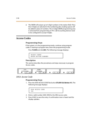 Page 1132-66 Acces s Co des
†The SMDR will output up  to 4-digit  numbers in  the station  field. If less 
than 4 digits are  selected in the  numbering  plan, leading spaces will 
be  adde d i n pl ace of  numbe rs.  The  3- 4 d igi t  SMDR pr ogr ammi ng ar ea  
is  r emove d f rom  prog ram ming  in  FP 3 . C all  A c c ounti ng  dev ic es  ne ed 
to  be  configured to a ccept 4 digits.
Access Codes
Pro g ram mi ng  S te ps
If the system is in the  programming mode,  continue using program 
codes. If...