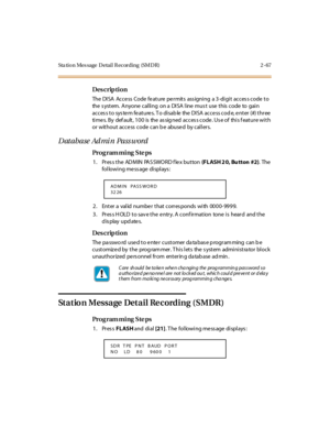 Page 114Sta tion Mes sage  Detail Recording  (SMDR) 2 -67
Des crip ti on
The DISA  Access  Code feature permits  ass igning  a 3-digit  acces s code to 
the system. Anyone calling  on a  DISA line must  use this code to gain 
access to system features. To disable the DISA access code, enter (#) three 
ti me s. B y  def au lt , 1 0 0  is  the  as sig ned  ac c es s c o de . Us e o f  thi s f eat u r e wi t h 
or without access code can b e abused by callers.
D atabase Ad mi n  Pass word
Pro g ram mi ng  S te ps...