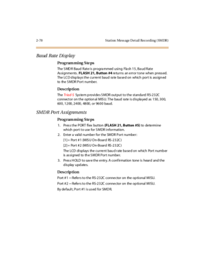 Page 1172-70 S tation  Mess age Detail Recording (SMDR)
Baud Rate Display
Pro g ram mi ng  S te ps
The  S MD R Baud  Rate is  progra mmed  using  Fla sh 15, Ba ud Rate  
As si g n m e n ts . FLASH  21, Button  #4 returns an error tone when pressed. 
The LCD displays the current  baud rate based on  which  port  is  assigned 
to   the  S M DR  P o r t  nu mbe r.
Des crip ti on
The  Tr iad-S  System provides SMDR output to the  standard  RS-232C 
connector on the option al  MIS U. T he  baud  ra te is d is pla yed...