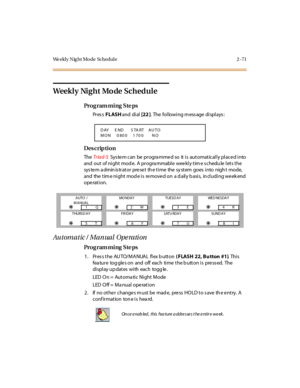 Page 118We ekl y N ig ht Mo de  Schedul e 2 - 71
Weekly Night Mode Schedule
Pro g ram mi ng  S te ps
Pr es s FLASH and  di al  [22 ].  The following message displays:
Des crip ti on
The  Tr iad-S  System can be programmed so  it is  automatically placed into 
and  out  of night mode.  A  programmable weekly time schedu le lets the 
system administrator preset the time the system goes into night mode, 
and  the  tim e ni ght mod e i s  re move d on  a d ail y b asi s,  in cl udi ng we ek end 
operation.
Automatic...