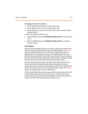 Page 120Di r e c t or y  Di a li n g 2 - 73
Sele cting a  Directory  List  Entry
1 . Pr es s F le xib le  but to n #2 0  for  a  di re c tor y  li st  e ntr y.
2 . Di al  a v ali d  dir ect or y l i st  ent r y n umbe r ( 00 0–199).
3. Press HOLD to save the entry. A confirmation  tone is  heard  and the 
display updates.
Sc r oll in g Th rough  th e D ir ec t or y Li st :
†Press the NEXT flex button (FLASH  23, Bu tton  #18)  to s crol l u p (ne xt  
ent r y).
†Pr es s t he  P R EV  fl ex b utt on ( FLA SH 23,...