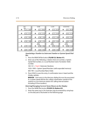 Page 1212-74 D irecto ry D ial ing
Ass ocia ting a  Numb er  to: Intercom N umb er or Sys tem Speed D ia l 
Bi n
1 . Pr es s t he  BI N/ IC M  fl ex b utt on ( FLA SH 23, Bu tton #1).
2. Enter one of  the f ollowing : a  Station  Intercom num ber,  a  System  
Speed  Dial  number, or a Local Number/name Translation  Table 
nu mber.
100-131 = Tr iad-S Extension Numbers
1020–19 9 9  =  Syst em  Sp ee d Num ber s  (wit h e xpa nded  me mor y)
600-799 = Local Number/Name Table
3. Press HOLD to save the entry. A...