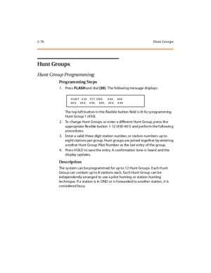 Page 1232-76 Hunt  Gro ups
Hu nt  Gr ou p s
Hunt Group Programming
Pro g ram mi ng  S te ps
1. Press FLASH and  di al [30]. The  following message displays:
The top left button in the flexible  button  field is lit for programming 
Hunt Group 1 (450).
2 . To  change  Hunt  G roups  or  e nte r  a di ffe re nt  Hunt  Gr oup, p re ss  th e 
a ppropriate flexible button  1- 12 (450-461)  and p erform the f ollowin g 
procedures.
3. Enter a valid three  digit station number, or station numbers  up to 
e ig ht s tat...