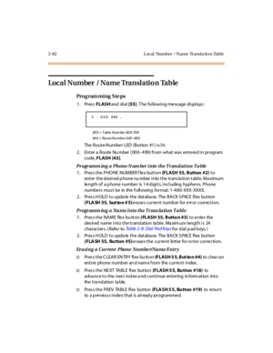 Page 1292-82 L ocal Number / Name Transla tion Table
Local Number  / Name Translation Table
Pro g ram mi ng  S te ps
1. Press FLASH and  di al [55]. The  following message displays:
XX X  =  T ab le  N um ber   60 0- 79 9
## # = Ro u t e N u mb er  0 00–49 9
The Route Number  LED (Button  #1) is lit.
2. Enter a Route Nu mber (000–499) from  what was entered in program 
code, FLASH [43].
Programm ing a  Phone N um ber into  the Transl ation Ta ble
1. Press the PHONE  NUMBER flex button (FLASH 55, Button  #2) to...