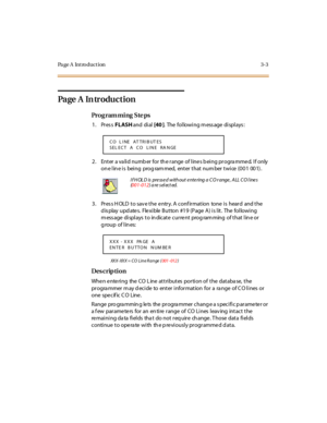 Page 134Page A  Introduction 3-3
Page  A  In troduction
Pro g ram mi ng  S te ps
1. Press FLASH and  di al  [40 ].  The following message displays:
2. Enter a valid number for the range of lines being programmed. If only 
on e l in e i s  bei ng  prog ram med,  ent er  t hat  num ber  t wi ce  (0 0 1  00 1) .
3. Press HOLD to save the entry. A confirmation  tone is  heard  and the 
display updates.  Flexible Button #19 (Page A) is lit.  The following 
message displays to indicate current  programming  of that...