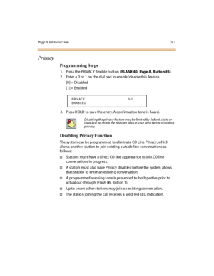 Page 138Page A  Introduction 3-7
Pr iva cy
Pro g ram mi ng  S te ps
1 . Pr es s t he  P R IVAC Y  fl exi bl e b utt on ( FLA SH 40,  Pag e A, Butto n #5).
2. Enter a 0 or 1 on the dial pad to enable/disable this feature.
[0] =  Disab le d
[1] =  Ena ble d
3. Press HOLD to save the entry. A confirmation  tone is  heard.
Disabling Privacy F unction
The  sy st em  c an b e p rogr amm ed  to  el imi nat e  CO  Li ne  P ri vac y , whi c h 
allows  anothe r  station  to  join e xis ting o uts ide  line  conv ersations...