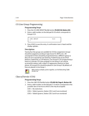 Page 1413-10 Page  A I ntro ductio n
CO  Li ne  Gr ou p  Pr ogram m in g 
Pro g ram mi ng  S te ps
1 . Pr es s t h e  CO  L I N E  G R OU P  f le x i b le  b u tt o n  ( FLASH 40, Butto n #8 ).
2. Enter a valid number on the dial pad (0-23)  which corresponds to 
Groups 0-23.
3. Press HOLD to save the entry. A confirmation  tone is  heard  and the 
display updates.
Des crip ti on
Twenty four line groups are  available  for CO line assignment. Groups 
shoul d b e a ssi gne d a ccor di ng t o t ype  (l ocal , F X,...