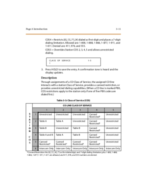 Page 142Page A  Introduction 3-11
COS 4  = Re stri cts [0],  [1],  [* ], [# ] di al ed a s fi rst-di git a nd pl aces  a 7-d igi t 
dialing  limitatio n. Allowed are: 1-800, 1-888, 1-866, 1-877, 1-911,  and 
1-611. Denied are:  411, 976,  and  555.
COS5  =  Overrides Station COS  2, 3, 4, 5 and allows unrestricted 
di ali ng.
3. Press HOLD to save the entry. A confirmation  tone is  heard  and the 
display updates.
Des crip ti on
Thr ough ass ignm ent s of  a CO  Cl ass  of Se rv ice , t he ass ign ed CO li ne...