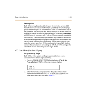 Page 144Page A  Introduction 3-13
Des crip ti on
Each CO Line may be ass ig ned to ring a ny s ta tion in the sys te m; UCD,  
Voice Mail or  Hunt Group,  or  Off-Net  (via speed dial).  CO Line  ringing is 
pr ogra mmed  on a pe r C O L ine  des ti nat i on bas is.  Each d est i nat ion m ay be  
des ig nat ed  to  ri ng du ri ng t he  day , dur i ng t he  nigh t,  or  re cei ve  bot h D ay 
and  Nig ht ringin g. S ta tions that a re  as sig ned  for  initial ring -in mu s t ha v e 
a L OO P but ton (s) t o a...