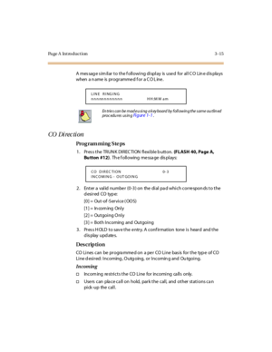 Page 146Page A  Introduction 3-15
A  mes sag e s im il ar  t o t he f oll owi ng di spl ay  is  use d  for  al l C O  Lin e d is pla ys 
when  a n ame  is  pr ogr amme d f or  a C O L ine .
CO  Di rec ti on
Pro g ram mi ng  S te ps
1 . Pr es s t he  TR UN K DI R EC TI ON  fl exi bl e b utt on. (FLASH  40, Page A, 
Bu tton  #12).  Th e f oll owing  me ssa ge  dis pl ays:
2. Enter a valid number (0-3) on  the dial pad which corresponds to the 
desired CO type:
[0] =  Out-of -S ervice ( OOS)
[1] =  In com ing  Onl...