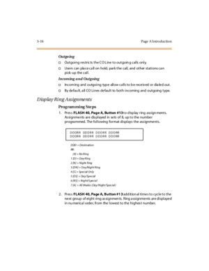 Page 1473-16 Page  A I ntro ductio n
Outgo ing
†Outgoing restric ts the CO Line to outgoing calls only.
†Use rs  can  pla ce ca ll on  hold,  park the  call,  and  other stations ca n 
pi ck -up the  cal l .
Incoming and Outgoing
†Incom ing and outgoing typ e allow ca lls to b e receiv ed or dia led out.
†By defau lt, all CO Lines default  to  both incoming and outgoing type.
Display Ring Assignments
Pro g ram mi ng  S te ps
1. Press FL ASH  40, Pag e  A, Bu tton  #13 to d isp lay  ring  ass ign ments....